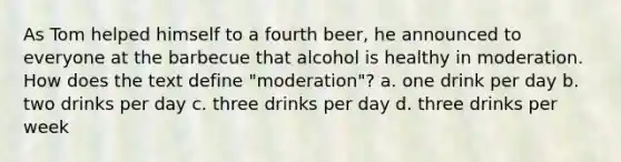 As Tom helped himself to a fourth beer, he announced to everyone at the barbecue that alcohol is healthy in moderation. How does the text define "moderation"? a. one drink per day b. two drinks per day c. three drinks per day d. three drinks per week