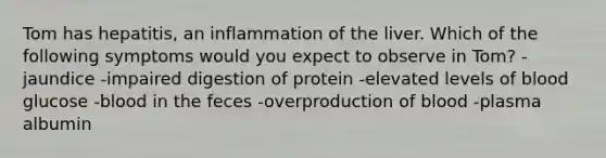 Tom has hepatitis, an inflammation of the liver. Which of the following symptoms would you expect to observe in Tom? -jaundice -impaired digestion of protein -elevated levels of blood glucose -blood in the feces -overproduction of blood -plasma albumin