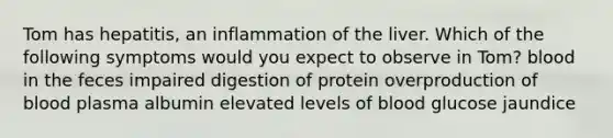 Tom has hepatitis, an inflammation of the liver. Which of the following symptoms would you expect to observe in Tom? blood in the feces impaired digestion of protein overproduction of blood plasma albumin elevated levels of blood glucose jaundice