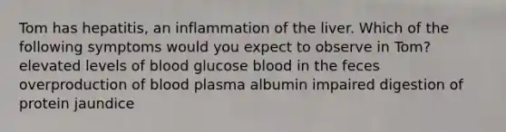 Tom has hepatitis, an inflammation of the liver. Which of the following symptoms would you expect to observe in Tom? elevated levels of blood glucose blood in the feces overproduction of blood plasma albumin impaired digestion of protein jaundice