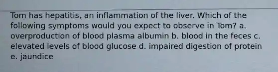 Tom has hepatitis, an inflammation of the liver. Which of the following symptoms would you expect to observe in Tom? a. overproduction of blood plasma albumin b. blood in the feces c. elevated levels of blood glucose d. impaired digestion of protein e. jaundice