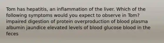 Tom has hepatitis, an inflammation of the liver. Which of the following symptoms would you expect to observe in Tom? impaired digestion of protein overproduction of blood plasma albumin jaundice elevated levels of blood glucose blood in the feces