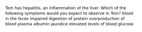 Tom has hepatitis, an inflammation of the liver. Which of the following symptoms would you expect to observe in Tom? blood in the feces impaired digestion of protein overproduction of blood plasma albumin jaundice elevated levels of blood glucose