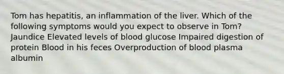 Tom has hepatitis, an inflammation of the liver. Which of the following symptoms would you expect to observe in Tom? Jaundice Elevated levels of blood glucose Impaired digestion of protein Blood in his feces Overproduction of blood plasma albumin