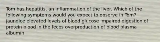 Tom has hepatitis, an inflammation of the liver. Which of the following symptoms would you expect to observe in Tom? jaundice elevated levels of blood glucose impaired digestion of protein blood in the feces overproduction of blood plasma albumin