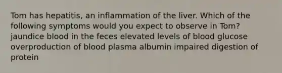 Tom has hepatitis, an inflammation of the liver. Which of the following symptoms would you expect to observe in Tom? jaundice blood in the feces elevated levels of blood glucose overproduction of blood plasma albumin impaired digestion of protein