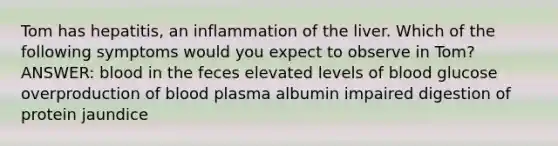 Tom has hepatitis, an inflammation of the liver. Which of the following symptoms would you expect to observe in Tom? ANSWER: blood in the feces elevated levels of blood glucose overproduction of blood plasma albumin impaired digestion of protein jaundice