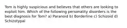 Tom is highly suspicious and believes that others are looking to exploit him. Which of the following personality disorders is the best diagnosis for Tom? a) Paranoid b) Borderline c) Schizoid d) Schizotypal