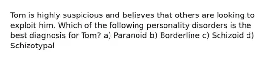 Tom is highly suspicious and believes that others are looking to exploit him. Which of the following personality disorders is the best diagnosis for Tom? a) Paranoid b) Borderline c) Schizoid d) Schizotypal