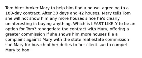 Tom hires broker Mary to help him find a house, agreeing to a 180-day contract. After 30 days and 42 houses, Mary tells Tom she will not show him any more houses since he's clearly uninteresting in buying anything. Which is LEAST LIKELY to be an option for Tom? renegotiate the contract with Mary, offering a greater commission if she shows him more houses file a complaint against Mary with the state real estate commission sue Mary for breach of her duties to her client sue to compel Mary to hon