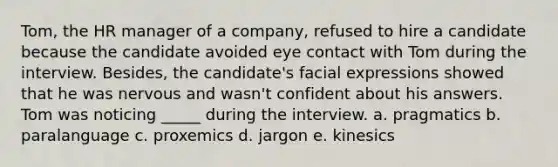 Tom, the HR manager of a company, refused to hire a candidate because the candidate avoided eye contact with Tom during the interview. Besides, the candidate's facial expressions showed that he was nervous and wasn't confident about his answers. Tom was noticing _____ during the interview. a. pragmatics b. paralanguage c. proxemics d. jargon e. kinesics