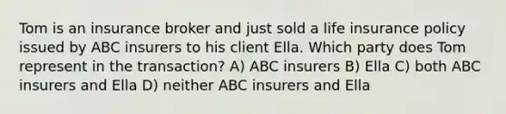 Tom is an insurance broker and just sold a life insurance policy issued by ABC insurers to his client Ella. Which party does Tom represent in the transaction? A) ABC insurers B) Ella C) both ABC insurers and Ella D) neither ABC insurers and Ella