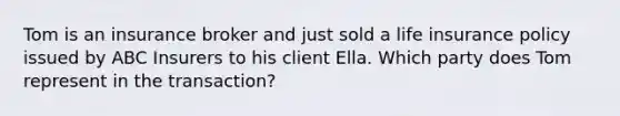 Tom is an insurance broker and just sold a life insurance policy issued by ABC Insurers to his client Ella. Which party does Tom represent in the transaction?