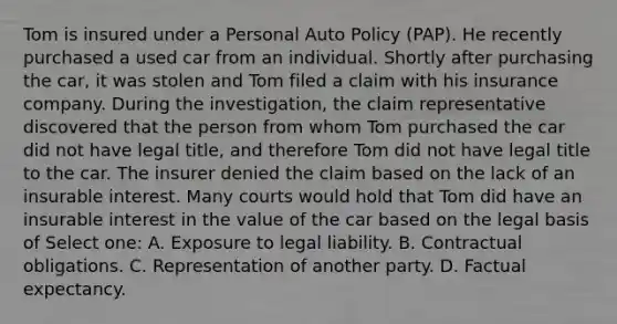 Tom is insured under a Personal Auto Policy (PAP). He recently purchased a used car from an individual. Shortly after purchasing the car, it was stolen and Tom filed a claim with his insurance company. During the investigation, the claim representative discovered that the person from whom Tom purchased the car did not have legal title, and therefore Tom did not have legal title to the car. The insurer denied the claim based on the lack of an insurable interest. Many courts would hold that Tom did have an insurable interest in the value of the car based on the legal basis of Select one: A. Exposure to legal liability. B. Contractual obligations. C. Representation of another party. D. Factual expectancy.