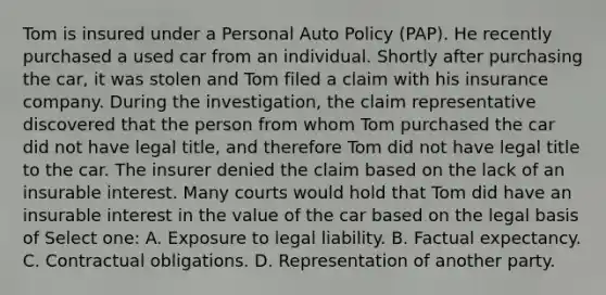 Tom is insured under a Personal Auto Policy (PAP). He recently purchased a used car from an individual. Shortly after purchasing the car, it was stolen and Tom filed a claim with his insurance company. During the investigation, the claim representative discovered that the person from whom Tom purchased the car did not have legal title, and therefore Tom did not have legal title to the car. The insurer denied the claim based on the lack of an insurable interest. Many courts would hold that Tom did have an insurable interest in the value of the car based on the legal basis of Select one: A. Exposure to legal liability. B. Factual expectancy. C. Contractual obligations. D. Representation of another party.