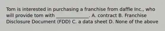 Tom is interested in purchasing a franchise from daffle Inc., who will provide tom with ______________. A. contract B. Franchise Disclosure Document (FDD) C. a data sheet D. None of the above