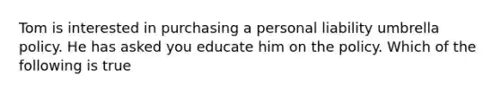 Tom is interested in purchasing a personal liability umbrella policy. He has asked you educate him on the policy. Which of the following is true