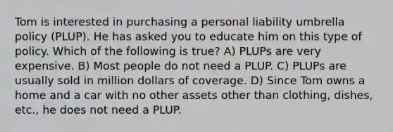 Tom is interested in purchasing a personal liability umbrella policy (PLUP). He has asked you to educate him on this type of policy. Which of the following is true? A) PLUPs are very expensive. B) Most people do not need a PLUP. C) PLUPs are usually sold in million dollars of coverage. D) Since Tom owns a home and a car with no other assets other than clothing, dishes, etc., he does not need a PLUP.