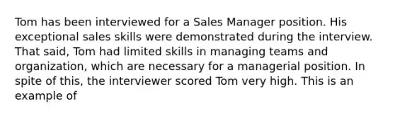 Tom has been interviewed for a Sales Manager position. His exceptional sales skills were demonstrated during the interview. That said, Tom had limited skills in managing teams and organization, which are necessary for a managerial position. In spite of this, the interviewer scored Tom very high. This is an example of