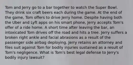 Tom and Jerry go to a bar together to watch the Super Bowl. They drink six craft beers each during the game. At the end of the game, Tom offers to drive Jerry home. Despite having both the Uber and Lyft apps on his smart phone, Jerry accepts Tom's offer of a ride home. A short time after leaving the bar, an intoxicated Tom drives off the road and hits a tree. Jerry suffers a broken right ankle and facial abrasions as a result of the passenger side airbag deploying. Jerry retains an attorney and files suit against Tom for bodily injuries sustained as a result of Tom's negligence. What is Tom's best legal defense to Jerry's bodily injury lawsuit?