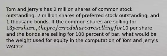 Tom and Jerry's has 2 million shares of common stock outstanding, 2 million shares of preferred stock outstanding, and 1 thousand bonds. If the common shares are selling for 13 per share, the preferred share are selling for10 per share, and the bonds are selling for 100 percent of par, what would be the weight used for equity in the computation of Tom and Jerry's WACC?