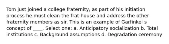 Tom just joined a college fraternity, as part of his initiation process he must clean the frat house and address the other fraternity members as sir. This is an example of Garfinkel s concept of ____. Select one: a. Anticipatory socialization b. Total institutions c. Background assumptions d. Degradation ceremony