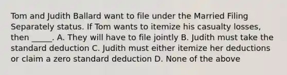 Tom and Judith Ballard want to file under the Married Filing Separately status. If Tom wants to itemize his casualty losses, then _____. A. They will have to file jointly B. Judith must take the standard deduction C. Judith must either itemize her deductions or claim a zero standard deduction D. None of the above