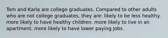 Tom and Karla are college graduates. Compared to other adults who are not college graduates, they are: likely to be less healthy. more likely to have healthy children. more likely to live in an apartment. more likely to have lower paying jobs.