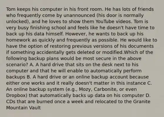 Tom keeps his computer in his front room. He has lots of friends who frequently come by unannounced (his door is normally unlocked), and he loves to show them YouTube videos. Tom is very busy finishing school and feels like he doesn't have time to back up his data himself. However, he wants to back up his homework as quickly and frequently as possible. He would like to have the option of restoring previous versions of his documents if something accidentally gets deleted or modified.Which of the following backup plans would be most secure in the above scenario? A. A hard drive that sits on the desk next to his computer and that he will enable to automatically perform backups B. A hard drive or an online backup account because either one works and it really doesn't matter in this instance C. An online backup system (e.g., Mozy, Carbonite, or even Dropbox) that automatically backs up data on his computer D. CDs that are burned once a week and relocated to the Granite Mountain Vault