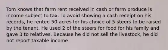 Tom knows that farm rent received in cash or farm produce is income subject to tax. To avoid showing a cash receipt on his records, he rented 50 acres for his choice of 5 steers to be raised by the tenant. He used 2 of the steers for food for his family and gave 3 to relatives. Because he did not sell the livestock, he did not report taxable income