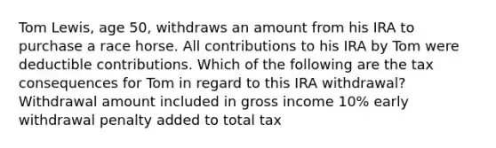 Tom Lewis, age 50, withdraws an amount from his IRA to purchase a race horse. All contributions to his IRA by Tom were deductible contributions. Which of the following are the tax consequences for Tom in regard to this IRA withdrawal? Withdrawal amount included in gross income 10% early withdrawal penalty added to total tax