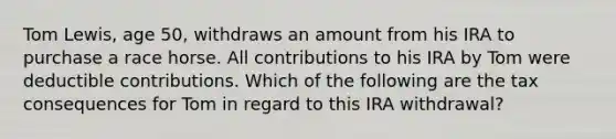 Tom Lewis, age 50, withdraws an amount from his IRA to purchase a race horse. All contributions to his IRA by Tom were deductible contributions. Which of the following are the tax consequences for Tom in regard to this IRA withdrawal?