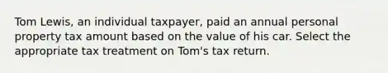 Tom Lewis, an individual taxpayer, paid an annual personal property tax amount based on the value of his car. Select the appropriate tax treatment on Tom's tax return.