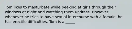 Tom likes to masturbate while peeking at girls through their windows at night and watching them undress. However, whenever he tries to have sexual intercourse with a female, he has erectile difficulties. Tom is a _____