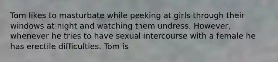 Tom likes to masturbate while peeking at girls through their windows at night and watching them undress. However, whenever he tries to have sexual intercourse with a female he has erectile difficulties. Tom is