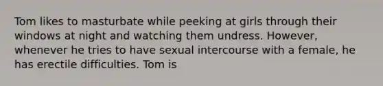 Tom likes to masturbate while peeking at girls through their windows at night and watching them undress. However, whenever he tries to have sexual intercourse with a female, he has erectile difficulties. Tom is