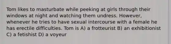 Tom likes to masturbate while peeking at girls through their windows at night and watching them undress. However, whenever he tries to have sexual intercourse with a female he has erectile difficulties. Tom is A) a frotteurist B) an exhibitionist C) a fetishist D) a voyeur