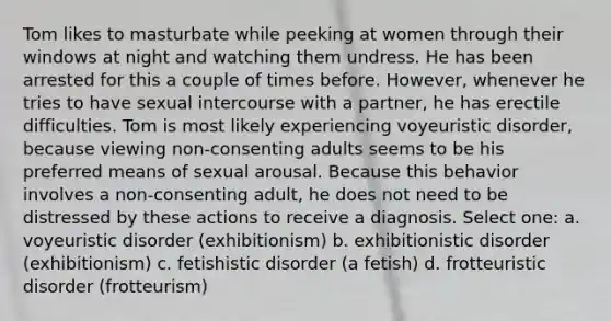 Tom likes to masturbate while peeking at women through their windows at night and watching them undress. He has been arrested for this a couple of times before. However, whenever he tries to have sexual intercourse with a partner, he has erectile difficulties. Tom is most likely experiencing voyeuristic disorder, because viewing non-consenting adults seems to be his preferred means of sexual arousal. Because this behavior involves a non-consenting adult, he does not need to be distressed by these actions to receive a diagnosis. Select one: a. voyeuristic disorder (exhibitionism) b. exhibitionistic disorder (exhibitionism) c. fetishistic disorder (a fetish) d. frotteuristic disorder (frotteurism)