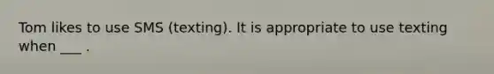 Tom likes to use SMS (texting). It is appropriate to use texting when ___ .