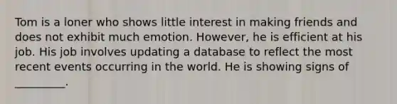 Tom is a loner who shows little interest in making friends and does not exhibit much emotion. However, he is efficient at his job. His job involves updating a database to reflect the most recent events occurring in the world. He is showing signs of _________.