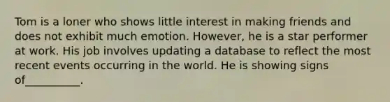 Tom is a loner who shows little interest in making friends and does not exhibit much emotion. However, he is a star performer at work. His job involves updating a database to reflect the most recent events occurring in the world. He is showing signs of__________.