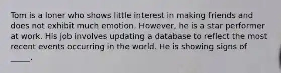 Tom is a loner who shows little interest in making friends and does not exhibit much emotion. However, he is a star performer at work. His job involves updating a database to reflect the most recent events occurring in the world. He is showing signs of _____.​