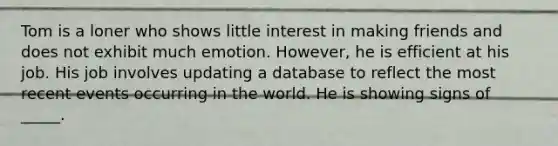 Tom is a loner who shows little interest in making friends and does not exhibit much emotion. However, he is efficient at his job. His job involves updating a database to reflect the most recent events occurring in the world. He is showing signs of _____.