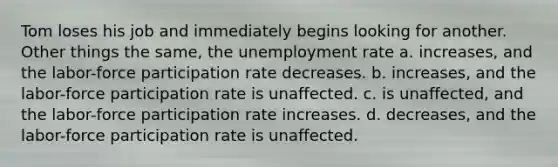 Tom loses his job and immediately begins looking for another. Other things the same, the unemployment rate a. increases, and the labor-force participation rate decreases. b. increases, and the labor-force participation rate is unaffected. c. is unaffected, and the labor-force participation rate increases. d. decreases, and the labor-force participation rate is unaffected.