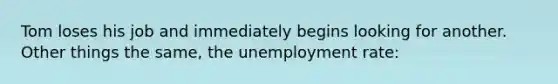 Tom loses his job and immediately begins looking for another. Other things the same, the unemployment rate: