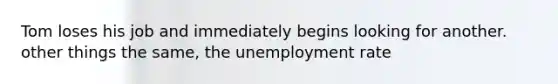 Tom loses his job and immediately begins looking for another. other things the same, the <a href='https://www.questionai.com/knowledge/kh7PJ5HsOk-unemployment-rate' class='anchor-knowledge'>unemployment rate</a>