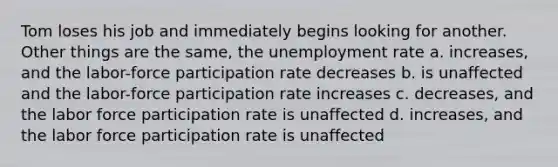 Tom loses his job and immediately begins looking for another. Other things are the same, the unemployment rate a. increases, and the labor-force participation rate decreases b. is unaffected and the labor-force participation rate increases c. decreases, and the labor force participation rate is unaffected d. increases, and the labor force participation rate is unaffected