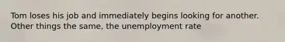 Tom loses his job and immediately begins looking for another. Other things the same, the unemployment rate