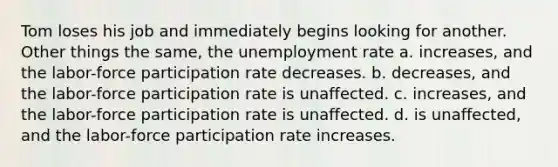 Tom loses his job and immediately begins looking for another. Other things the same, the <a href='https://www.questionai.com/knowledge/kh7PJ5HsOk-unemployment-rate' class='anchor-knowledge'>unemployment rate</a> a. increases, and the labor-force participation rate decreases. b. decreases, and the labor-force participation rate is unaffected. c. increases, and the labor-force participation rate is unaffected. d. is unaffected, and the labor-force participation rate increases.