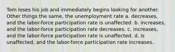 Tom loses his job and immediately begins looking for another. Other things the same, the unemployment rate a. decreases, and the labor-force participation rate is unaffected. b. increases, and the labor-force participation rate decreases. c. increases, and the labor-force participation rate is unaffected. d. is unaffected, and the labor-force participation rate increases.